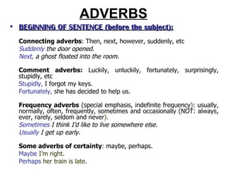 ADVERBS BEGINNING OF SENTENCE  (before the subject ): Connecting adverbs : Then, next, however, suddenly, etc Suddenly  the door opened. Next,  a ghost floated into the room. Comment adverbs:  Luckily, unluckily, fortunately, surprisingly, stupidly, etc Stupidly,  I forgot my keys. Fortunately,  she has decided to help us. Frequency adverbs   (special emphasis, indefinite frequency ) :  usually, normally, often, frequently, sometimes and occasionally (NOT: always, ever, rarely, seldom and never ). Sometimes  I think I’d like to live somewhere else. Usually  I get up early. Some adverbs of certainty :  maybe, perhaps. Maybe  I’m right. Perhaps  her train is late. 