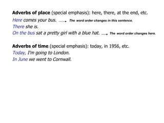 Adverbs of place   (special emphasis ): here, there, at the end, etc. Here  comes your bus.  The   word order changes in this sentence.  There  she is. On the bus  sat a pretty girl with a blue hat.  The   word order changes here.  Adverbs of time   (special emphasis ): today, in 1956, etc. Today,  I’m going to London. In June  we went to Cornwall. 