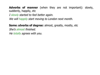 Adverbs of manner  (when they are not important): slowly, suddenly, happily, etc I  slowly  started to feel better again. We will  happily  start moving to London next month.  Some  a dverbs of degree:  almost, greatly, mostly, etc She’s  almost  finished. He  totally  agrees with you. 