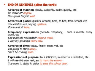 END OF SENTENCE  (after the verb ): A dverbs of manner:  slowly, suddenly, badly, quietly, etc   He drove off  angrily . You speak English  well. Adverbs of place:  upstairs, around, here, to bed, from school, etc The children are playing  upstairs . Come and sit  here . Frequency expressions  (definite frequency)   : once a month, every week, etc She buys the newspaper  twice a week . I visit my grandma  every day . Adverbs of time:  today, finally, soon, yet, etc I’m going to Paris  today . She’ll be coming  soon . Expressions of purpose:  to + infinitive, in order to + infinitive, etc. I will use this new red pen  to mark the exams . You have to study in order  to pass the school year . 