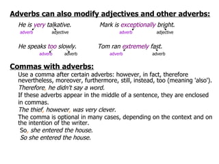 Adverbs can also modify adjectives and other adverbs: He is  very  talkative.  Mark is  exceptionally  bright .   adverb   adjective adverb  adjective He speaks  too  slowly. Tom ran  extremely  fast.   adverb   adverb   adverb  adverb  Commas with adverbs: Use a comma after certain adverbs: however, in fact, therefore nevertheless, moreover, furthermore, still, instead, too (meaning 'also'). Therefore ,  he didn't say a word. If these adverbs appear in the middle of a sentence, they are enclosed in commas. The thief ,  however ,  was very clever. The comma is optional in many cases, depending on the context and on the intention of the writer.   So ,  she entered the house.   So she entered the house. 