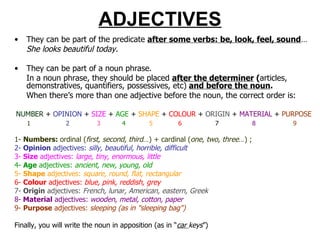 ADJECTIVES They can be part of the predicate  after some verbs: be, look, feel, sound … She looks beautiful today. They can be part of a noun phrase.  In a noun phrase, they should be placed  after the determiner  ( articles, demonstratives, quantifiers, possessives, etc)   and before the noun . When there’s more than one adjective before the noun, the correct order is: NUMBER   +  OPINION  +  SIZE  +  AGE  +  SHAPE  +  COLOUR  +  ORIGIN  +  MATERIAL  +  PURPOSE 1   2   3   4   5   6   7   8   9 1-  Numbers:  ordinal ( first, second, third …) + cardinal ( one, two, three …) ;  2-  O pinion  adjectives:  silly, beautiful, horrible, difficult 3-  S ize  adjectives:  large, tiny, enormous, little 4-  A ge  adjectives:  ancient, new, young, old 5-  S hape  adjectives:  square, round, flat, rectangular 6-  C olour  adjectives:  blue, pink, reddish, grey 7-  Origin  adjectives:  French, lunar, American, eastern, Greek 8-  M aterial  adjectives:  wooden, metal, cotton, paper 9-  P urpose  adjectives:  sleeping (as in "sleeping bag")  Finally, you will write the noun in apposition (as in “ car  keys ”) 