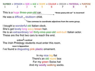 NUMBER   +  OPINION  +  SIZE  +  AGE  +  SHAPE  +  COLOUR  +  ORIGIN  +  MATERIAL  +  PURPOSE 1   2   3   4   5   6   7   8   9 This is a  huge   three-year-old  car.  “three-year s -old car” is incorrect! He was a  difficult  ,   stubborn  child. I bought a  wonderful   old   Italian  clock. She’s got  lovely   long   wavy   brown  hair. He is an  extraordinary   tall   thirty-nine-year-old   well-built   Italian  actor. These are the first two cars to reach the end.   ordinal + cardinal  The  Irish  Philology students must enter this room. noun in apposition I’ve found a  disgusting   pink   plastic  ornament. In my  nice   big  flat There's an  old   round  box For my  green   Swiss  hat And my  woolly   walking  socks. Use commas to coordinate adjectives from the same group.  