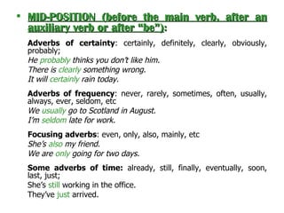 MID-POSITION (before the main verb, after an auxiliary verb or after “be” ) :   Adverbs of certainty : certainly, definitely, clearly, obviously, probably;  He  probably  thinks you don’t like him. There is  clearly  something wrong. It will  certainly  rain today. Adverbs of frequency : never, rarely, sometimes, often, usually, always, ever, seldom, etc  We  usually  go to Scotland in August. I’m  seldom  late for work. Focusing adverbs : even, only, also, mainly, etc She’s  also  my friend. We are  only  going for two days. Some   adverbs of time:  already, still, finally, eventually, soon, last, just;  She’s  still  working in the office. They’ve  just  arrived. 
