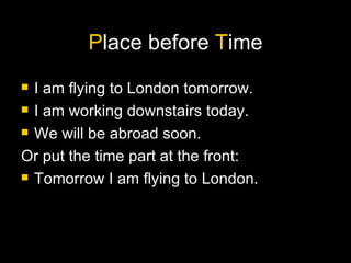P lace before  T ime I am flying to London tomorrow. I am working downstairs today. We will be abroad soon.  Or put the time part at the front: Tomorrow I am flying to London. 