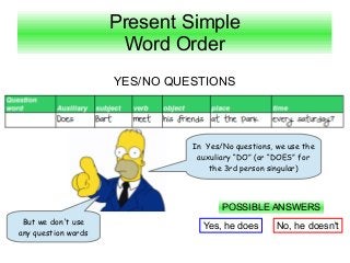 Present Simple
                      Word Order
                     YES/NO QUESTIONS




                               In Yes/No questions, we use the
                                auxuliary “DO” (or “DOES” for
                                   the 3rd person singular)




                                      POSSIBLE ANSWERS
 But we don't use
                                 Yes, he does       No, he doesn't
any question words
 