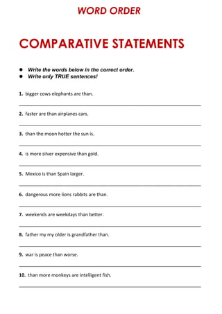COMPARATIVE STATEMENTS
WORD ORDER
 Write the words below in the correct order.
 Write only TRUE sentences!
1. bigger cows elephants are than.
______________________________________________________________________
2. faster are than airplanes cars.
______________________________________________________________________
3. than the moon hotter the sun is.
______________________________________________________________________
4. is more silver expensive than gold.
______________________________________________________________________
5. Mexico is than Spain larger.
______________________________________________________________________
6. dangerous more lions rabbits are than.
______________________________________________________________________
7. weekends are weekdays than better.
______________________________________________________________________
8. father my my older is grandfather than.
______________________________________________________________________
9. war is peace than worse.
______________________________________________________________________
10. than more monkeys are intelligent fish.
______________________________________________________________________
 