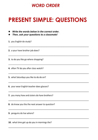 PRESENT SIMPLE: QUESTIONS
WORD ORDER
 Write the words below in the correct order.
 Then, ask your questions to a classmate!
1. you English do study?
______________________________________________________________________
2. a your have brother job does?
______________________________________________________________________
3. to do you like go where shopping?
______________________________________________________________________
4. often TV do you after class watch?
______________________________________________________________________
5. what Saturdays you like to do do on?
______________________________________________________________________
6. your wear English teacher does glasses?
______________________________________________________________________
7. you many how and sisters do have brothers?
______________________________________________________________________
8. do know you the the next answer to question?
______________________________________________________________________
9. penguins do live where?
______________________________________________________________________
10. what time get up do you in mornings the?
______________________________________________________________________
 