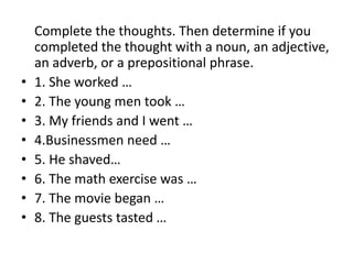	Complete the thoughts. Then determine if you completed the thought with a noun, an adjective, an adverb, or a prepositional phrase.1. She worked …	2. The young men took …3. My friends and I went …4.Businessmen need …   5. He shaved…		6. The math exercise was …7. The movie began …	8. The guests tasted …	