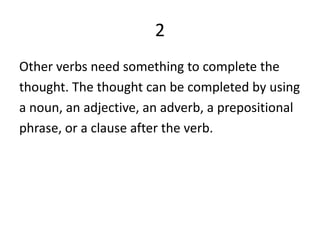 2Other verbs need something to complete thethought. The thought can be completed by usinga noun, an adjective, an adverb, a prepositionalphrase, or a clause after the verb.