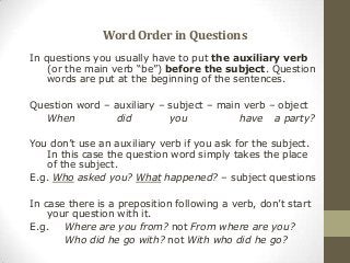WordOrderinQuestions
In questions you usually have to put the auxiliary verb
(or the main verb “be”) before the subject. Question
words are put at the beginning of the sentences.
Question word – auxiliary – subject – main verb – object
When did you have a party?
You don’t use an auxiliary verb if you ask for the subject.
In this case the question word simply takes the place
of the subject.
E.g. Who asked you? What happened? – subject questions
In case there is a preposition following a verb, don’t start
your question with it.
E.g. Where are you from? not From where are you?
Who did he go with? not With who did he go?
 