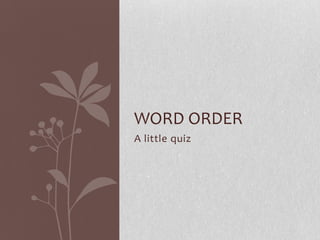 WORD ORDER
A little quiz
 