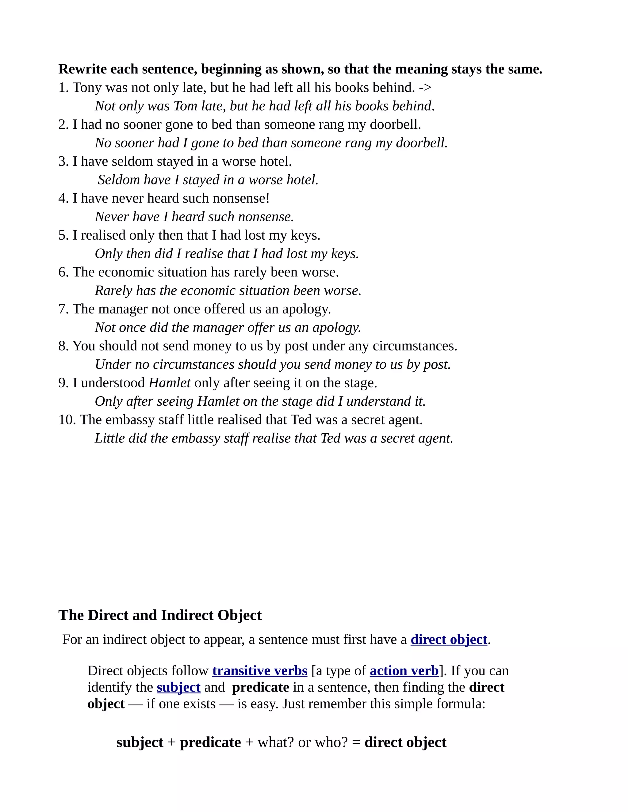 Rewrite each sentence, beginning as shown, so that the meaning stays the same.
1. Tony was not only late, but he had left all his books behind. ->
       Not only was Tom late, but he had left all his books behind.
2. I had no sooner gone to bed than someone rang my doorbell.
       No sooner had I gone to bed than someone rang my doorbell.
3. I have seldom stayed in a worse hotel.
        Seldom have I stayed in a worse hotel.
4. I have never heard such nonsense!
       Never have I heard such nonsense.
5. I realised only then that I had lost my keys.
       Only then did I realise that I had lost my keys.
6. The economic situation has rarely been worse.
       Rarely has the economic situation been worse.
7. The manager not once offered us an apology.
       Not once did the manager offer us an apology.
8. You should not send money to us by post under any circumstances.
       Under no circumstances should you send money to us by post.
9. I understood Hamlet only after seeing it on the stage.
       Only after seeing Hamlet on the stage did I understand it.
10. The embassy staff little realised that Ted was a secret agent.
       Little did the embassy staff realise that Ted was a secret agent.




The Direct and Indirect Object
For an indirect object to appear, a sentence must first have a direct object.

    Direct objects follow transitive verbs [a type of action verb]. If you can
    identify the subject and predicate in a sentence, then finding the direct
    object — if one exists — is easy. Just remember this simple formula:

         subject + predicate + what? or who? = direct object
 