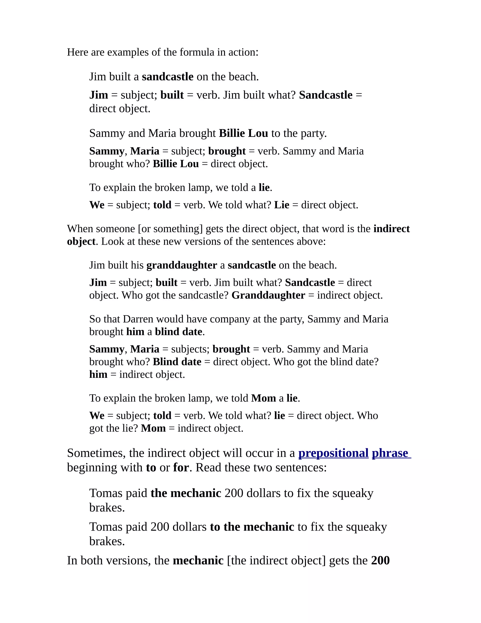 Here are examples of the formula in action:

    Jim built a sandcastle on the beach.
    Jim = subject; built = verb. Jim built what? Sandcastle =
    direct object.

    Sammy and Maria brought Billie Lou to the party.
    Sammy, Maria = subject; brought = verb. Sammy and Maria
    brought who? Billie Lou = direct object.

    To explain the broken lamp, we told a lie.
    We = subject; told = verb. We told what? Lie = direct object.

When someone [or something] gets the direct object, that word is the indirect
object. Look at these new versions of the sentences above:

    Jim built his granddaughter a sandcastle on the beach.
    Jim = subject; built = verb. Jim built what? Sandcastle = direct
    object. Who got the sandcastle? Granddaughter = indirect object.

    So that Darren would have company at the party, Sammy and Maria
    brought him a blind date.
    Sammy, Maria = subjects; brought = verb. Sammy and Maria
    brought who? Blind date = direct object. Who got the blind date?
    him = indirect object.

    To explain the broken lamp, we told Mom a lie.
    We = subject; told = verb. We told what? lie = direct object. Who
    got the lie? Mom = indirect object.

Sometimes, the indirect object will occur in a prepositional phrase
beginning with to or for. Read these two sentences:

    Tomas paid the mechanic 200 dollars to fix the squeaky
    brakes.
    Tomas paid 200 dollars to the mechanic to fix the squeaky
    brakes.
In both versions, the mechanic [the indirect object] gets the 200
 