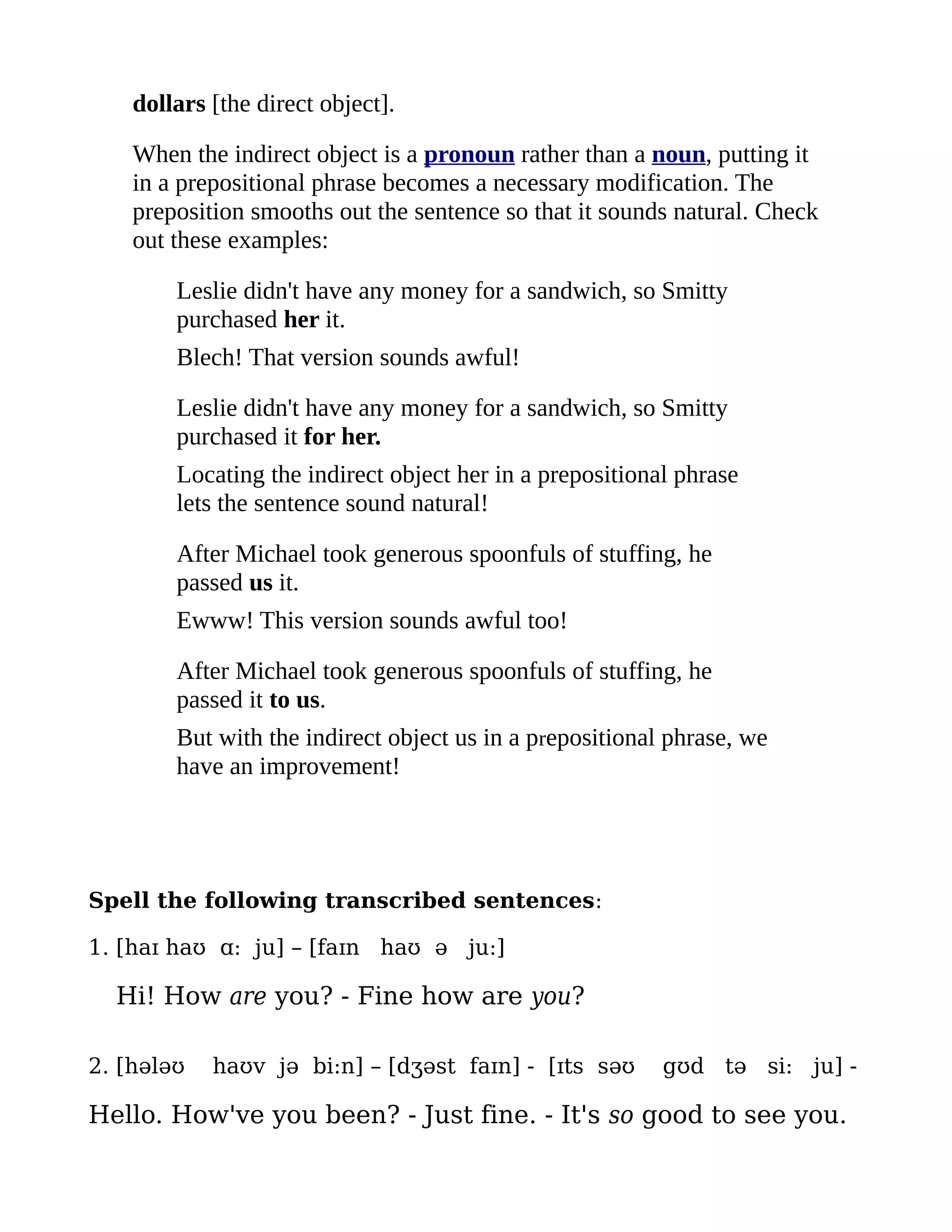 dollars [the direct object].

    When the indirect object is a pronoun rather than a noun, putting it
    in a prepositional phrase becomes a necessary modification. The
    preposition smooths out the sentence so that it sounds natural. Check
    out these examples:

        Leslie didn't have any money for a sandwich, so Smitty
        purchased her it.
        Blech! That version sounds awful!

        Leslie didn't have any money for a sandwich, so Smitty
        purchased it for her.
        Locating the indirect object her in a prepositional phrase
        lets the sentence sound natural!

        After Michael took generous spoonfuls of stuffing, he
        passed us it.
        Ewww! This version sounds awful too!

        After Michael took generous spoonfuls of stuffing, he
        passed it to us.
        But with the indirect object us in a prepositional phrase, we
        have an improvement!




Spell the following transcribed sentences:

1. [haɪ haʊ ɑ: ju] – [faɪn haʊ ə ju:]

  Hi! How are you? - Fine how are you?

2. [hələʊ   haʊv jə bi:n] – [dʒəst faɪn] - [ɪts səʊ       gʊd tə si: ju] -

Hello. How've you been? - Just fine. - It's so good to see you.
 