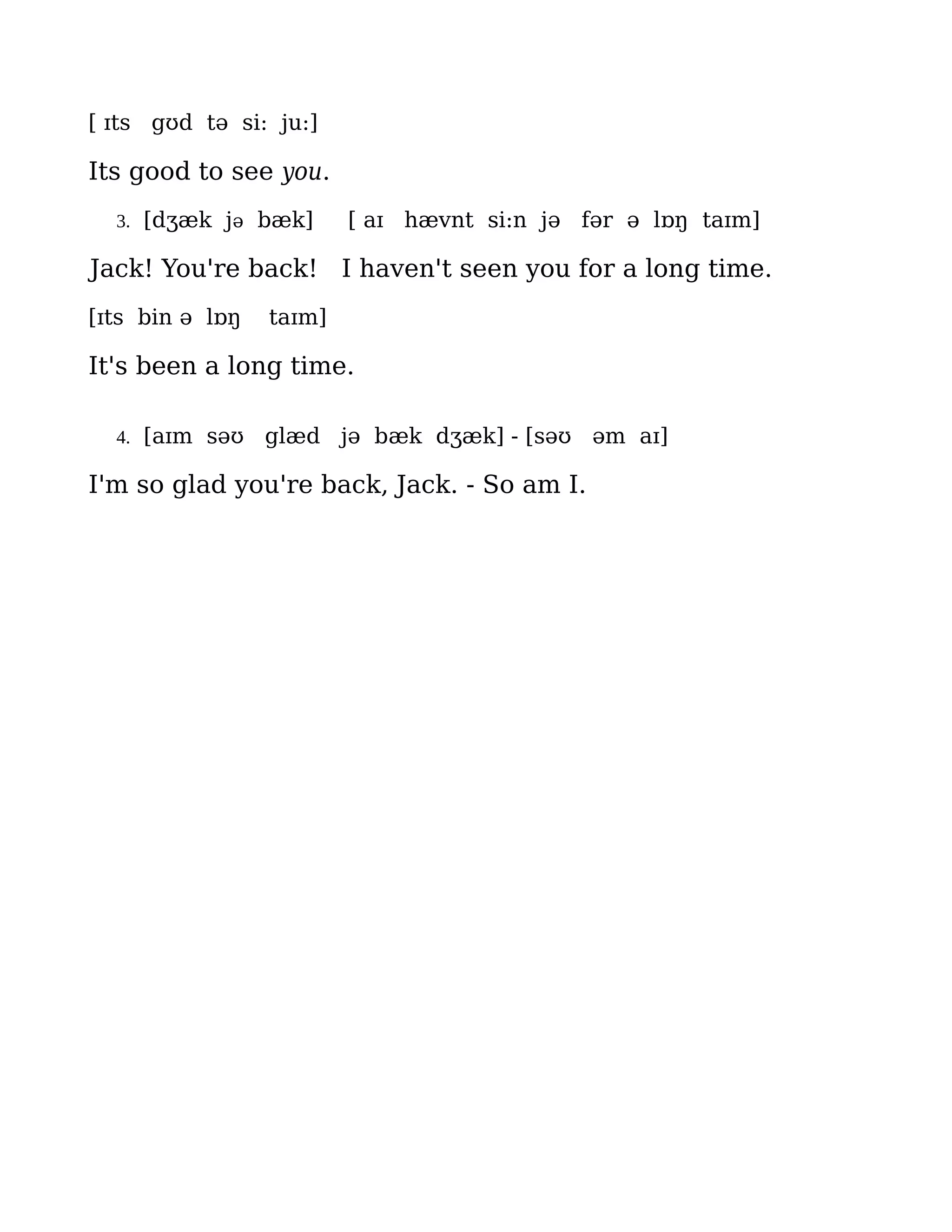 [ ɪts gʊd tə si: ju:]

Its good to see you.
  3. [dʒæk jə bæk]       [ aɪ hævnt si:n jə fər ə lɒŋ taɪm]

Jack! You're back! I haven't seen you for a long time.
[ɪts bin ə lɒŋ   taɪm]

It's been a long time.

  4. [aɪm səʊ    glæd jə bæk dʒæk] - [səʊ əm aɪ]

I'm so glad you're back, Jack. - So am I.
 