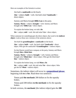 Here are examples of the formula in action:

    Jim built a sandcastle on the beach.
    Jim = subject; built = verb. Jim built what? Sandcastle =
    direct object.

    Sammy and Maria brought Billie Lou to the party.
    Sammy, Maria = subject; brought = verb. Sammy and Maria
    brought who? Billie Lou = direct object.

    To explain the broken lamp, we told a lie.
    We = subject; told = verb. We told what? Lie = direct object.

When someone [or something] gets the direct object, that word is the indirect
object. Look at these new versions of the sentences above:

    Jim built his granddaughter a sandcastle on the beach.
    Jim = subject; built = verb. Jim built what? Sandcastle = direct
    object. Who got the sandcastle? Granddaughter = indirect object.

    So that Darren would have company at the party, Sammy and Maria
    brought him a blind date.
    Sammy, Maria = subjects; brought = verb. Sammy and Maria
    brought who? Blind date = direct object. Who got the blind date?
    him = indirect object.

    To explain the broken lamp, we told Mom a lie.
    We = subject; told = verb. We told what? lie = direct object. Who
    got the lie? Mom = indirect object.

Sometimes, the indirect object will occur in a prepositional phrase
beginning with to or for. Read these two sentences:

    Tomas paid the mechanic 200 dollars to fix the squeaky
    brakes.
    Tomas paid 200 dollars to the mechanic to fix the squeaky
    brakes.
In both versions, the mechanic [the indirect object] gets the 200
 