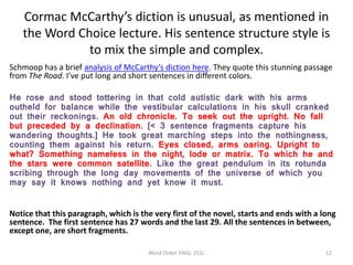 Cormac McCarthy’s diction is unusual, as mentioned in
the Word Choice lecture. His sentence structure style is
to mix the simple and complex.
Schmoop has a brief analysis of McCarthy’s diction here. They quote this stunning passage
from The Road. I’ve put long and short sentences in different colors.
He rose and stood tottering in that cold autistic dark with his arms
outheld for balance while the vestibular calculations in his skull cranked
out their reckonings. An old chronicle. To seek out the upright. No fall
but preceded by a declination. [< 3 sentence fragments capture his
wandering thoughts.] He took great marching steps into the nothingness,
counting them against his return. Eyes closed, arms oaring. Upright to
what? Something nameless in the night, lode or matrix. To which he and
the stars were common satellite. Like the great pendulum in its rotunda
scribing through the long day movements of the universe of which you
may say it knows nothing and yet know it must.
Notice that this paragraph, which is the very first of the novel, starts and ends with a long
sentence. The first sentence has 27 words and the last 29. All the sentences in between,
except one, are short fragments.
Word Order. ENGL 151L 12
 