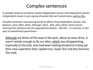 Complex sentences
A complex sentence combines simple independent clauses with dependent clauses.
A dependent clause is just a group of words that can’t stand alone, such as this.
Complex sentences need joining words to add on those dependent clauses: but,
because, since, after, while, although, when, that, who, which. Some clauses
interrupt the sentence and are separated by dashes – like this – or commas, in this
way, or (sometimes) parenthesis.
Although we drove all the way to the park, about an hour drive, it
wasn’t windy enough to fly our kites, which was disappointing,
especially to the kids, who had been looking forward to trying out
their new superhero kites: Spiderman, Super Girl and (my favorite)
The Hulk.
Word Order. ENGL 151L 13
 