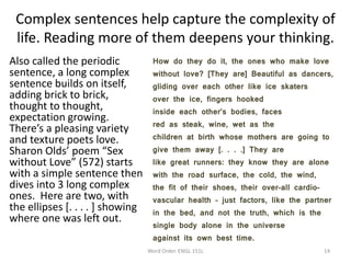 Complex sentences help capture the complexity of
life. Reading more of them deepens your thinking.
Also called the periodic
sentence, a long complex
sentence builds on itself,
adding brick to brick,
thought to thought,
expectation growing.
There’s a pleasing variety
and texture poets love.
Sharon Olds’ poem “Sex
without Love” (572) starts
with a simple sentence then
dives into 3 long complex
ones. Here are two, with
the ellipses [. . . . ] showing
where one was left out.
How do they do it, the ones who make love
without love? [They are] Beautiful as dancers,
gliding over each other like ice skaters
over the ice, fingers hooked
inside each other’s bodies, faces
red as steak, wine, wet as the
children at birth whose mothers are going to
give them away [. . . .] They are
like great runners: they know they are alone
with the road surface, the cold, the wind,
the fit of their shoes, their over-all cardio-
vascular health – just factors, like the partner
in the bed, and not the truth, which is the
single body alone in the universe
against its own best time.
Word Order. ENGL 151L 14
 