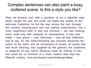 Complex sentences can also paint a busy,
cluttered scene. Is this a style you like?
They set forward; and, with a grandeur of air, a dignified step,
which caught the eye, but could not shake the doubts of the
well-read Catherine, he led the way across the hall, through
the common drawing-room and one useless antechamber, into a
room magnificent both in size and furniture -– the real drawing-
room, used only with company of consequence. It was very
noble -– very grand -– very charming! -– was all that Catherine
had to say, for her indiscriminating eye scarcely discerned the
colour of the satin; and all minuteness of praise, all praise that
had much meaning, was supplied by the general: the costliness
or elegance of any room’s fitting-up could be nothing to her;
she cared for no furniture of a more modern date than the
fifteenth century. From Jane Austen’s novel Northanger Abbey
Word Order. ENGL 151L 16
 
