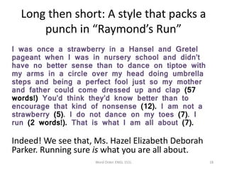 Long then short: A style that packs a
punch in “Raymond’s Run”
I was once a strawberry in a Hansel and Gretel
pageant when I was in nursery school and didn’t
have no better sense than to dance on tiptoe with
my arms in a circle over my head doing umbrella
steps and being a perfect fool just so my mother
and father could come dressed up and clap (57
words!) You’d think they’d know better than to
encourage that kind of nonsense (12). I am not a
strawberry (5). I do not dance on my toes (7). I
run (2 words!). That is what I am all about (7).
Indeed! We see that, Ms. Hazel Elizabeth Deborah
Parker. Running sure is what you are all about.
Word Order. ENGL 151L 18
 