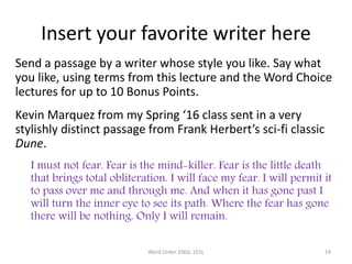 Insert your favorite writer here
Send a passage by a writer whose style you like. Say what
you like, using terms from this lecture and the Word Choice
lectures for up to 10 Bonus Points.
Kevin Marquez from my Spring ‘16 class sent in a very
stylishly distinct passage from Frank Herbert’s sci-fi classic
Dune.
I must not fear. Fear is the mind-killer. Fear is the little death
that brings total obliteration. I will face my fear. I will permit it
to pass over me and through me. And when it has gone past I
will turn the inner eye to see its path. Where the fear has gone
there will be nothing. Only I will remain.
Word Order. ENGL 151L 19
 