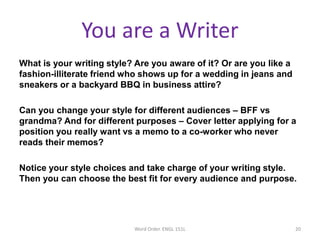 You are a Writer
What is your writing style? Are you aware of it? Or are you like a
fashion-illiterate friend who shows up for a wedding in jeans and
sneakers or a backyard BBQ in business attire?
Can you change your style for different audiences – BFF vs
grandma? And for different purposes – Cover letter applying for a
position you really want vs a memo to a co-worker who never
reads their memos?
Notice your style choices and take charge of your writing style.
Then you can choose the best fit for every audience and purpose.
Word Order. ENGL 151L 20
 