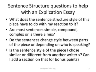 Sentence Structure questions to help
with an Explication Essay
• What does the sentence structure style of this
piece have to do with my reaction to it?
• Are most sentences simple, compound,
complex or is there a mix?
• Do the sentences change style between parts
of the piece or depending on who is speaking?
• Is the sentence style of the piece I chose
similar or different from another writer’s? Can
I add a section on that for bonus points?
Word Order. ENGL 151L 21
 