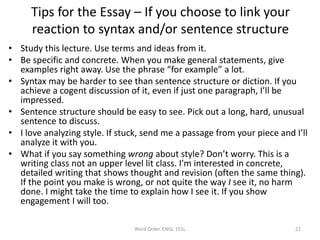 Tips for the Essay – If you choose to link your
reaction to syntax and/or sentence structure
• Study this lecture. Use terms and ideas from it.
• Be specific and concrete. When you make general statements, give
examples right away. Use the phrase “for example” a lot.
• Syntax may be harder to see than sentence structure or diction. If you
achieve a cogent discussion of it, even if just one paragraph, I’ll be
impressed.
• Sentence structure should be easy to see. Pick out a long, hard, unusual
sentence to discuss.
• I love analyzing style. If stuck, send me a passage from your piece and I’ll
analyze it with you.
• What if you say something wrong about style? Don’t worry. This is a
writing class not an upper level lit class. I’m interested in concrete,
detailed writing that shows thought and revision (often the same thing).
If the point you make is wrong, or not quite the way I see it, no harm
done. I might take the time to explain how I see it. If you show
engagement I will too.
Word Order. ENGL 151L 22
 