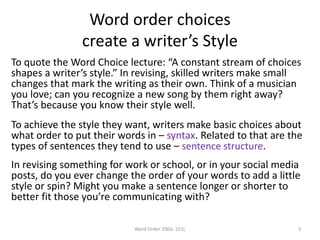 Word order choices
create a writer’s Style
To quote the Word Choice lecture: “A constant stream of choices
shapes a writer’s style.” In revising, skilled writers make small
changes that mark the writing as their own. Think of a musician
you love; can you recognize a new song by them right away?
That’s because you know their style well.
To achieve the style they want, writers make basic choices about
what order to put their words in – syntax. Related to that are the
types of sentences they tend to use – sentence structure.
In revising something for work or school, or in your social media
posts, do you ever change the order of your words to add a little
style or spin? Might you make a sentence longer or shorter to
better fit those you’re communicating with?
Word Order. ENGL 151L 3
 