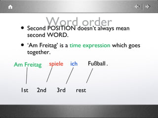 Word order• Second POSITION doesn’t always mean
second WORD.
• ‘Am Freitag’ is a time expression which goes
together.
1st 2nd 3rd rest
spiele Fußball .ichAm Freitag
 