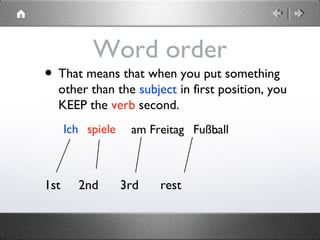 Word order
• That means that when you put something
other than the subject in first position, you
KEEP the verb second.
1st 2nd 3rd rest
Ich spiele am Freitag Fußball.
 