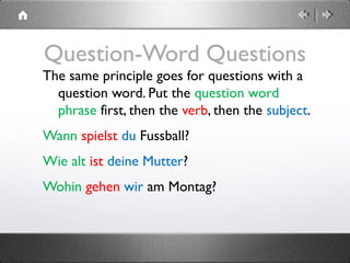 Question-Word Questions
The same principle goes for questions with a
question word. Put the question word
phrase first, then the verb, then the subject.
Wann spielst du Fussball?
Wie alt ist deine Mutter?
Wohin gehen wir am Montag?
 