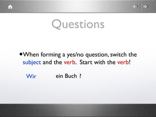 Questions
•When forming a yes/no question, switch the
subject and the verb. Start with the verb!
Wir ein Buch .? 
 
