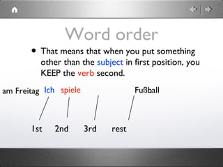 Word order
• That means that when you put something
other than the subject in first position, you
KEEP the verb second.
1st 2nd 3rd rest
Ich spieleam Freitag Fußball.
 