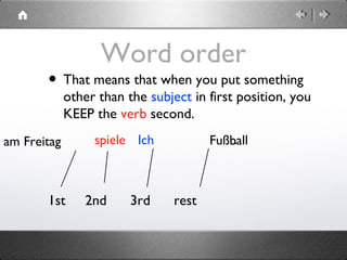 Word order
• That means that when you put something
other than the subject in first position, you
KEEP the verb second.
1st 2nd 3rd rest
Ichspieleam Freitag Fußball.
 