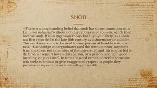 SNOB
✣There is a long-standing belief that snob has some connection with
Latin sine nobilitate ‘without nobility’, abbreviated to s-nob, which then
became snob. It is an ingenious theory but highly unlikely, as a snob
was first recorded in the late 18th century as a shoemaker or cobbler.
The word soon came to be used for any person of humble status or
rank—Cambridge undergraduates used the term to mean ‘someone
from the town, not a member of the university’, and this in turn led to
the broader sense ‘a lower-class person, or a person lacking in good
breeding, or good taste’. In time the word came to describe someone
who seeks to imitate or give exaggerated respect to people they
perceive as superior in social standing or wealth.
 