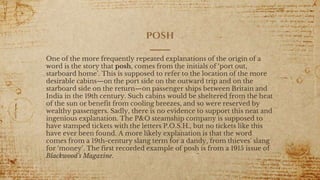 posh
One of the more frequently repeated explanations of the origin of a
word is the story that posh, comes from the initials of ‘port out,
starboard home’. This is supposed to refer to the location of the more
desirable cabins—on the port side on the outward trip and on the
starboard side on the return—on passenger ships between Britain and
India in the 19th century. Such cabins would be sheltered from the heat
of the sun or benefit from cooling breezes, and so were reserved by
wealthy passengers. Sadly, there is no evidence to support this neat and
ingenious explanation. The P&O steamship company is supposed to
have stamped tickets with the letters P.O.S.H., but no tickets like this
have ever been found. A more likely explanation is that the word
comes from a 19th-century slang term for a dandy, from thieves' slang
for ‘money’. The first recorded example of posh is from a 1915 issue of
Blackwood's Magazine.
 