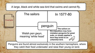 Penguins are found almost exclusively in the southern hemisphere, where
they catch their food underwater and raise their young on land.
The sailors In 1577-80
• where I want the test
penguin
A large, black and white sea bird that swims and cannot fly.
Welsh pen gwyn,
meaning 'white head'
The sailors on
the expedition may have
mistaken penguins for great
auks, or simply applied a
term they knew to an
unfamiliar bird.
Example
 