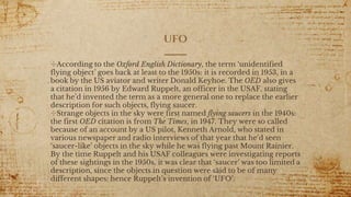 ufo
✣According to the Oxford English Dictionary, the term ‘unidentified
flying object’ goes back at least to the 1950s: it is recorded in 1953, in a
book by the US aviator and writer Donald Keyhoe. The OED also gives
a citation in 1956 by Edward Ruppelt, an officer in the USAF, stating
that he’d invented the term as a more general one to replace the earlier
description for such objects, flying saucer.
✣Strange objects in the sky were first named flying saucers in the 1940s:
the first OED citation is from The Times, in 1947. They were so called
because of an account by a US pilot, Kenneth Arnold, who stated in
various newspaper and radio interviews of that year that he’d seen
‘saucer-like’ objects in the sky while he was flying past Mount Rainier.
By the time Ruppelt and his USAF colleagues were investigating reports
of these sightings in the 1950s, it was clear that ‘saucer’ was too limited a
description, since the objects in question were said to be of many
different shapes: hence Ruppelt’s invention of ‘UFO’.
 