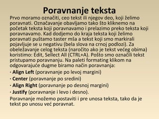 Poravnanje teksta
Prvo moramo označiti, ceo tekst ili njegov deo, koji želimo
poravnati. Označavanje obavljamo tako što kliknemo na
početak teksta koji poravnavamo i prelazimo preko teksta koji
poravnavamo. Kad dodjemo do kraja teksta koji želimo
poravnati puštamo taster mša a tekst koji smo markirali
pojavljuje se u negativu (bela slova na crnoj podlozi). Za
obeležavanje celog teksta (naročito ako je tekst većeg obima)
koristimo: Edit, Sellect All (CTRL+A). Pošto smo označili tekst
pristupamo poravnanju. Na paleti formating klikom na
odgovarajuće dugme biramo način poravnanja:
· Align Left (poravnanje po levoj margini)
· Center (poravnanje po sredini)
· Align Right (poravnanje po desnoj margini)
· Justify (poravnanje i levo i desno).
Poravnanje možemo postaviti i pre unosa teksta, tako da je
tekst po unosu već poravnat.
 