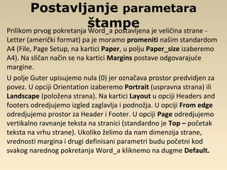 Postavljanje parametara
štampePrilikom prvog pokretanja Word_a postavljena je veličina strane -
Letter (američki format) pa je moramo promeniti našim standardom
A4 (File, Page Setup, na kartici Paper, u polju Paper_size izaberemo
A4). Na sličan način se na kartici Margins postave odgovarajuće
margine.
U polje Guter upisujemo nula (0) jer označava prostor predvidjen za
povez. U opciji Orientation izaberemo Portrait (uspravna strana) ili
Landscape (položena strana). Na kartici Layout u opciji Headers and
footers odredjujemo izgled zaglavlja i podnožja. U opciji From edge
odredjujemo prostor za Header i Footer. U opciji Page odredjujemo
vertikalno ravnanje teksta na stranici (standardno je Top – početak
teksta na vrhu strane). Ukoliko želimo da nam dimenzija strane,
vrednosti margina i drugi definisani parametri budu početni kod
svakog narednog pokretanja Word_a kliknemo na dugme Default.
 