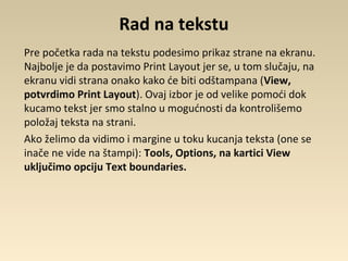 Rad na tekstu
Pre početka rada na tekstu podesimo prikaz strane na ekranu.
Najbolje je da postavimo Print Layout jer se, u tom slučaju, na
ekranu vidi strana onako kako će biti odštampana (View,
potvrdimo Print Layout). Ovaj izbor je od velike pomoći dok
kucamo tekst jer smo stalno u mogućnosti da kontrolišemo
položaj teksta na strani.
Ako želimo da vidimo i margine u toku kucanja teksta (one se
inače ne vide na štampi): Tools, Options, na kartici View
uključimo opciju Text boundaries.
 