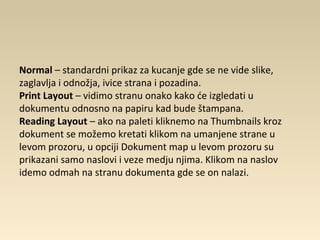 Normal – standardni prikaz za kucanje gde se ne vide slike,
zaglavlja i odnožja, ivice strana i pozadina.
Print Layout – vidimo stranu onako kako će izgledati u
dokumentu odnosno na papiru kad bude štampana.
Reading Layout – ako na paleti kliknemo na Thumbnails kroz
dokument se možemo kretati klikom na umanjene strane u
levom prozoru, u opciji Dokument map u levom prozoru su
prikazani samo naslovi i veze medju njima. Klikom na naslov
idemo odmah na stranu dokumenta gde se on nalazi.
 