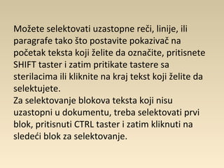 Možete selektovati uzastopne reči, linije, ili
paragrafe tako što postavite pokazivač na
početak teksta koji želite da označite, pritisnete
SHIFT taster i zatim pritikate tastere sa
sterilacima ili kliknite na kraj tekst koji želite da
selektujete.
Za selektovanje blokova teksta koji nisu
uzastopni u dokumentu, treba selektovati prvi
blok, pritisnuti CTRL taster i zatim kliknuti na
sledeći blok za selektovanje.
 