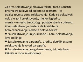 Za brzo selektovanje blokova teksta, treba koristiti
praznu traku levo od kolone sa tekstom – ta
obalst zove se zona selektovanja. Kada se pokazivač
nalazi u zoni selektovanja, njegov izgled se
menja – umesto trepćućeg I postaje strelica udesno.
Zonu selektovanja možete da koristite za
brzo označavanje sledećih delova teksta:
Za selektovanje linije, kliknite u zonu selektovanja■
levo od linije.
Za selektovanje paragrafa, uradite dvoklik u zonu■
selektovanja levo od paragrafa.
Za selektovanje celog dokumenta, tri puta brzo■
kliknite u zonu selektovanja.
 