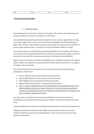 Pasta                    22mg                     Arroz                    10mg



*Fuentes de calcio (mg/100g)




            3. EJERCICIO FÍSICO

Recomendaremos la realización de ejercicio 30 minutos al día, mínimo tres/cuatro veces por
semana. Combinando el ejercicio aeróbico con el de fuerza.

Una actividad física preventiva adecuada es aquella en la que se ejerce algún efecto de carga,
como saltar, jugar al tenis, andar y correr (vencemos la gravedad). También levantar pesas,
bailar, hacer aerobic, subir escaleras o el esquí, son de ayuda. Son mejores que la natación, en
la que el agua soporta tu peso, o el ciclismo, en el que la bicicleta sostiene tu cuerpo

Se ha demostrado que el sedentarismo, periodos prolongados de inactividad y la disminución
de las cargas sobre el esqueleto disminuyen la masa ósea, mientras que las cargas y el ejercicio
promueven el aumento de la masa ósea (aumentan la actividad de los osteoblastos)

Además el ejercicio mejora el equilibrio y la agilidad, lo que contribuye a disminuir el riesgo de
caídas. (Motivo más importante y demostrado del beneficio del ejercicio físico). Y nos ayuda a
conseguir un peso adecuado.

Hay muchos estudios acerca de cuáles son los mejores ejercicios para la prevención de
osteoporosis y de fracturas:

        Berard 1997 ejercicios con peso efectivos para la columna
        Winnet 2001 beneficios de los ejercicios con fuerza intensa
        Wolf 1999 ejercicio evita perdida ósea femoral y lumbar
        Wayne 2007 taichí beneficioso “la respiración de los huesos”
        Ellen C. Cussler y colaboradores de la Universidad de Arizona, publicado en enero de
        2003 en Medicine & Science in Sports & Exercice: cuanta más carga levantaban las
        mujeres a lo largo del año mayor era el incremento de la densidad mineral ósea, por lo
        menos alrededor del área de la cadera

Con todos ellos concretamos las intervenciones preferidas en la práctica clínica en la
actualidad, aunque todavía no está claro que sea lo óptimo. Hay mucha controversia en este
tema.

Siempre adaptaremos el ejercicio a las limitaciones del paciente y a la situación cardiovascular.

Hablaremos también de importancia de la higiene postural (sobre todo en el caso de la
columna vertebral), como sentarse adecuadamente, como estar de pie, como llevar peso,
agacharse y levantarse.
 