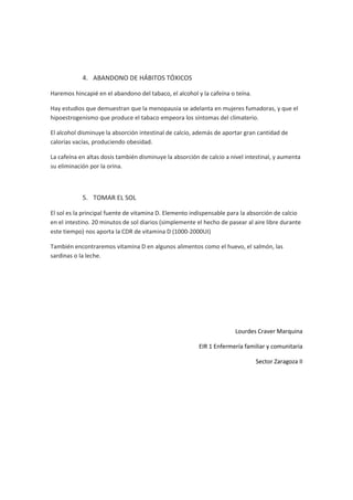 4. ABANDONO DE HÁBITOS TÓXICOS

Haremos hincapié en el abandono del tabaco, el alcohol y la cafeína o teína.

Hay estudios que demuestran que la menopausia se adelanta en mujeres fumadoras, y que el
hipoestrogenismo que produce el tabaco empeora los síntomas del climaterio.

El alcohol disminuye la absorción intestinal de calcio, además de aportar gran cantidad de
calorías vacías, produciendo obesidad.

La cafeína en altas dosis también disminuye la absorción de calcio a nivel intestinal, y aumenta
su eliminación por la orina.



            5. TOMAR EL SOL

El sol es la principal fuente de vitamina D. Elemento indispensable para la absorción de calcio
en el intestino. 20 minutos de sol diarios (simplemente el hecho de pasear al aire libre durante
este tiempo) nos aporta la CDR de vitamina D (1000-2000UI)

También encontraremos vitamina D en algunos alimentos como el huevo, el salmón, las
sardinas o la leche.




                                                                      Lourdes Craver Marquina

                                                         EIR 1 Enfermería familiar y comunitaria

                                                                               Sector Zaragoza II
 