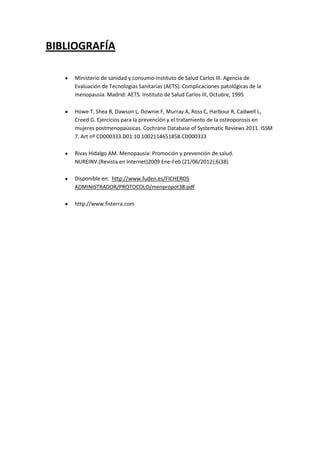 BIBLIOGRAFÍA

     Ministerio de sanidad y consumo-Instituto de Salud Carlos III. Agencia de
     Evaluación de Tecnologías Sanitarias (AETS). Complicaciones patológicas de la
     menopausia. Madrid: AETS. Instituto de Salud Carlos III, Octubre, 1995

     Howe T, Shea B, Dawson L, Downie F, Murray A, Ross C, Harbour R, Cadwell L,
     Creed G. Ejercicios para la prevención y el tratamiento de la osteoporosis en
     mujeres postmenopaúsicas. Cochrane Database of Systematic Reviews 2011. ISSM
     7. Art nº CD000333.D01:10.1002114651858.CD000333

     Rivas Hidalgo AM. Menopausia: Promoción y prevención de salud.
     NUREINV.(Revista en Internet)2009 Ene-Feb (21/06/2012);6(38)

     Disponible en: http://www.fuden.es/FICHEROS
     ADMINISTRADOR/PROTOCOLO/menpropot38.pdf

     http://www.fisterra.com
 